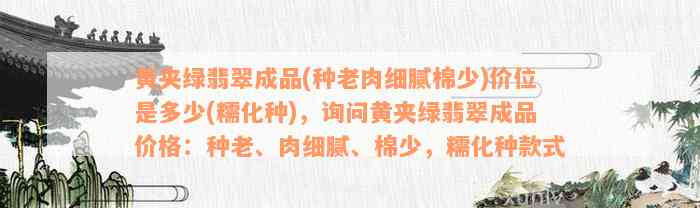 黄夹绿翡翠成品(种老肉细腻棉少)价位是多少(糯化种)，询问黄夹绿翡翠成品价格：种老、肉细腻、棉少，糯化种款式