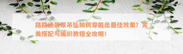 路路通翡翠吊坠如何穿戴出最佳效果？完美搭配与编织教程全攻略！