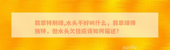 翡翠特别绿,水头不好叫什么，翡翠绿得独特，但水头欠佳应该如何描述？