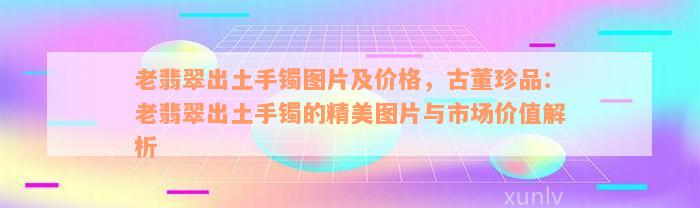 老翡翠出土手镯图片及价格，古董珍品：老翡翠出土手镯的精美图片与市场价值解析