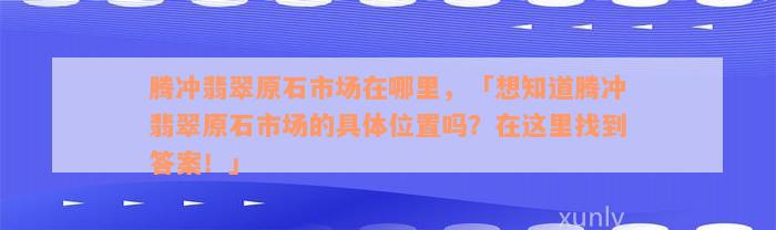 腾冲翡翠原石市场在哪里，「想知道腾冲翡翠原石市场的具体位置吗？在这里找到答案！」