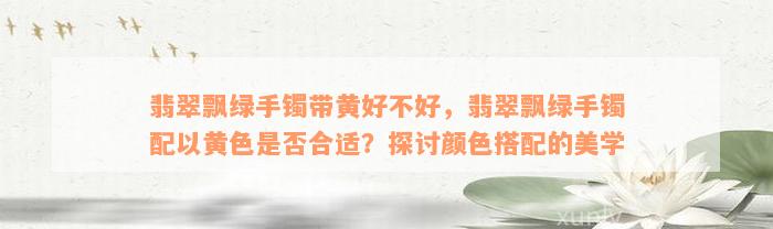 翡翠飘绿手镯带黄好不好，翡翠飘绿手镯配以黄色是否合适？探讨颜色搭配的美学