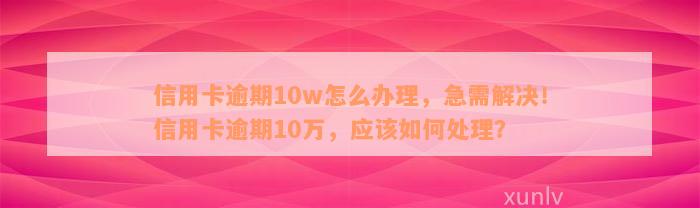 信用卡逾期10w怎么办理，急需解决！信用卡逾期10万，应该如何处理？