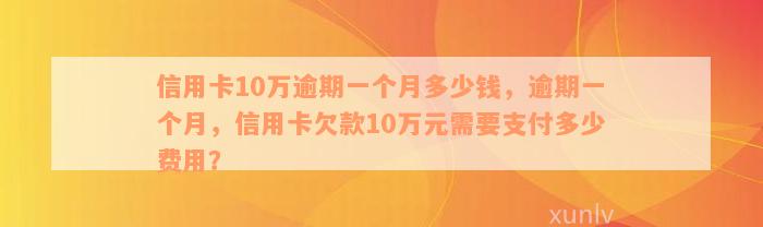 信用卡10万逾期一个月多少钱，逾期一个月，信用卡欠款10万元需要支付多少费用？