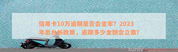 信用卡10万逾期是否会坐牢？2023年出台新政策，逾期多少金额会立案？