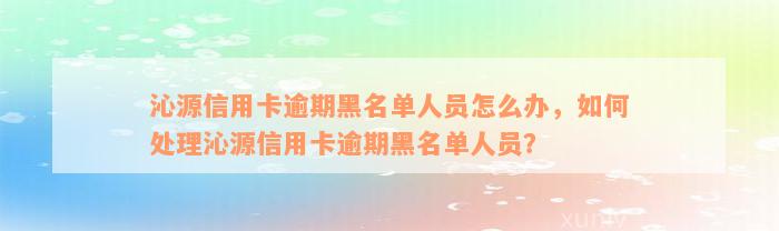 沁源信用卡逾期黑名单人员怎么办，如何处理沁源信用卡逾期黑名单人员？