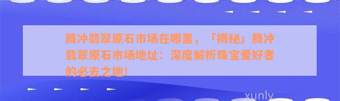 腾冲翡翠原石市场在哪里，「揭秘」腾冲翡翠原石市场地址：深度解析珠宝爱好者的必去之地！