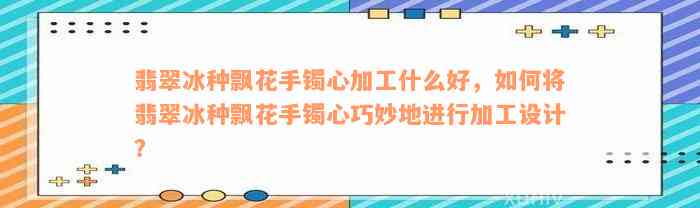 翡翠冰种飘花手镯心加工什么好，如何将翡翠冰种飘花手镯心巧妙地进行加工设计？