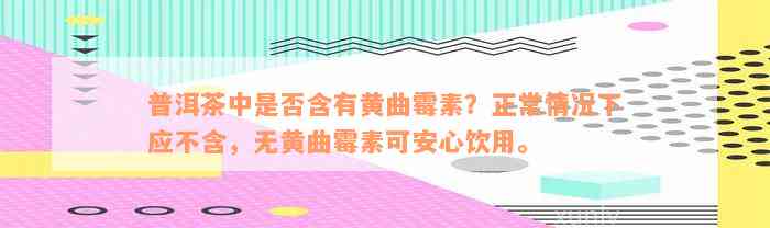 普洱茶中是否含有黄曲霉素？正常情况下应不含，无黄曲霉素可安心饮用。