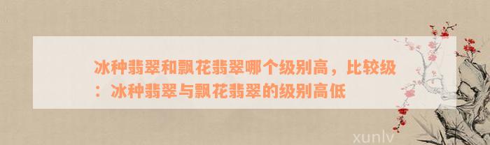 冰种翡翠和飘花翡翠哪个级别高，比较级：冰种翡翠与飘花翡翠的级别高低