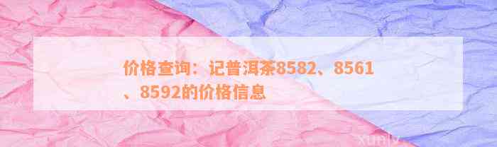 价格查询：记普洱茶8582、8561、8592的价格信息