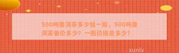 500吨普洱茶多少钱一瓶，500吨普洱茶售价多少？一瓶价格是多少？