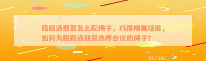 路路通翡翠怎么配绳子，巧搭精美项链，如何为路路通翡翠选择合适的绳子？