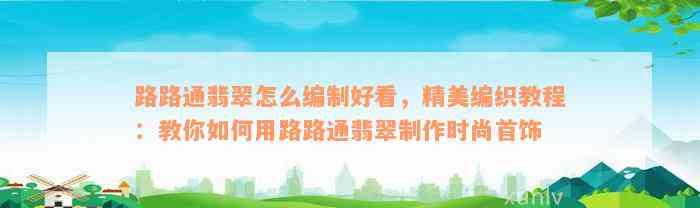 路路通翡翠怎么编制好看，精美编织教程：教你如何用路路通翡翠制作时尚首饰