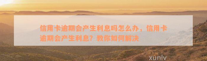 信用卡逾期会产生利息吗怎么办，信用卡逾期会产生利息？教你如何解决