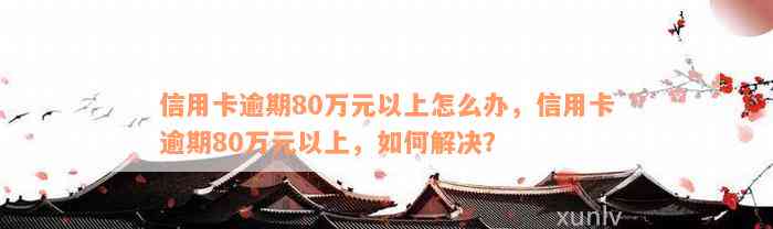 信用卡逾期80万元以上怎么办，信用卡逾期80万元以上，如何解决？