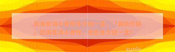 勐海普洱小青柑多少钱一盒，「最新价格」勐海普洱小青柑，现在多少钱一盒？