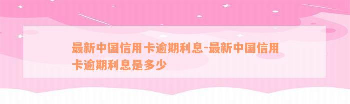 最新中国信用卡逾期利息-最新中国信用卡逾期利息是多少