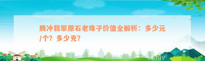 腾冲翡翠原石老珠子价值全解析：多少元/个？多少克？