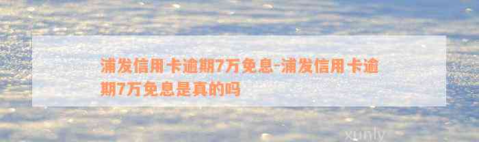 浦发信用卡逾期7万免息-浦发信用卡逾期7万免息是真的吗