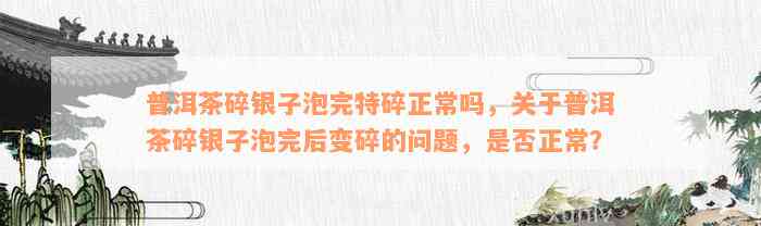 普洱茶碎银子泡完特碎正常吗，关于普洱茶碎银子泡完后变碎的问题，是否正常？