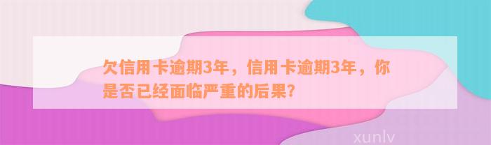 欠信用卡逾期3年，信用卡逾期3年，你是否已经面临严重的后果？