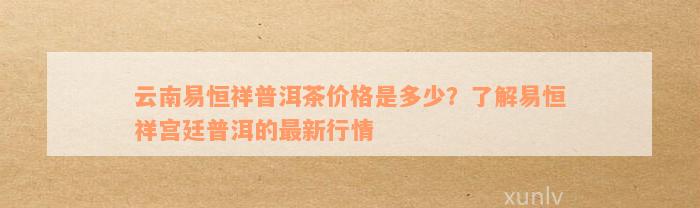 云南易恒祥普洱茶价格是多少？了解易恒祥宫廷普洱的最新行情