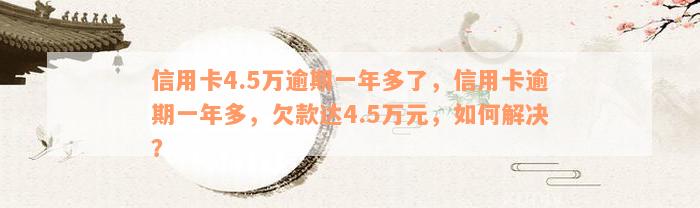 信用卡4.5万逾期一年多了，信用卡逾期一年多，欠款达4.5万元，如何解决？