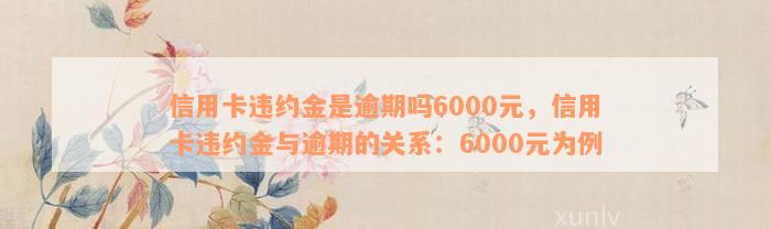 信用卡违约金是逾期吗6000元，信用卡违约金与逾期的关系：6000元为例