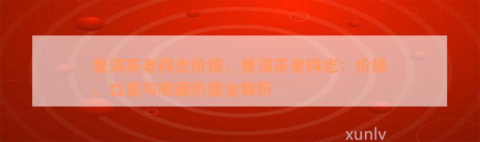 普洱茶老同志价格，普洱茶老同志：价格、口感与收藏价值全解析