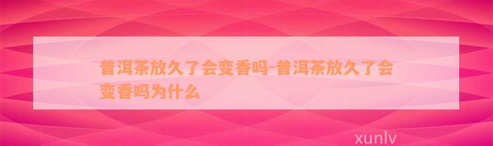 普洱茶放久了会变香吗-普洱茶放久了会变香吗为什么