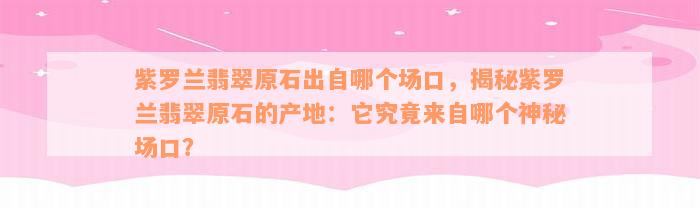 紫罗兰翡翠原石出自哪个场口，揭秘紫罗兰翡翠原石的产地：它究竟来自哪个神秘场口？