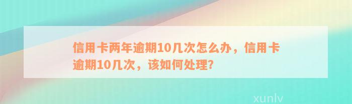 信用卡两年逾期10几次怎么办，信用卡逾期10几次，该如何处理？