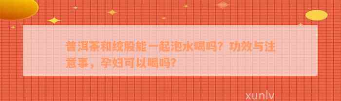 普洱茶和绞股能一起泡水喝吗？功效与注意事，孕妇可以喝吗？