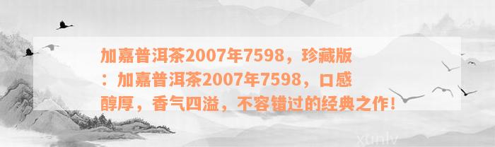 加嘉普洱茶2007年7598，珍藏版：加嘉普洱茶2007年7598，口感醇厚，香气四溢，不容错过的经典之作！