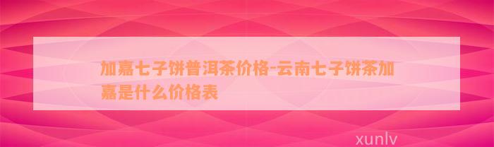 加嘉七子饼普洱茶价格-云南七子饼茶加嘉是什么价格表