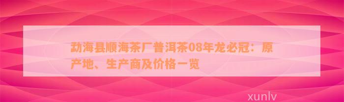 勐海县顺海茶厂普洱茶08年龙必冠：原产地、生产商及价格一览