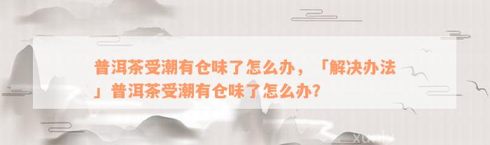 普洱茶受潮有仓味了怎么办，「解决办法」普洱茶受潮有仓味了怎么办？