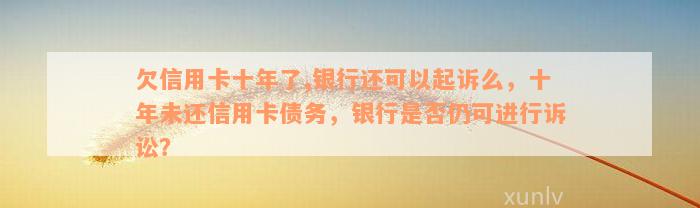 欠信用卡十年了,银行还可以起诉么，十年未还信用卡债务，银行是否仍可进行诉讼？