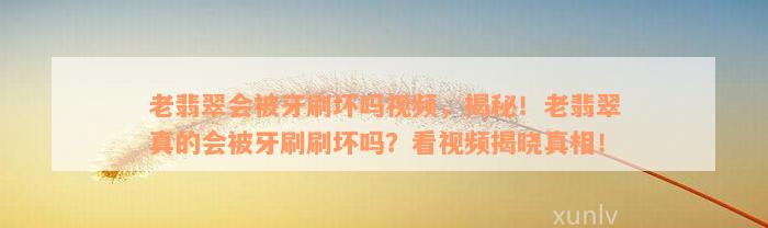 老翡翠会被牙刷坏吗视频，揭秘！老翡翠真的会被牙刷刷坏吗？看视频揭晓真相！