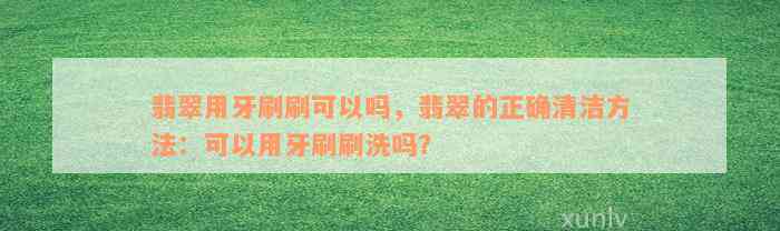 翡翠用牙刷刷可以吗，翡翠的正确清洁方法：可以用牙刷刷洗吗？