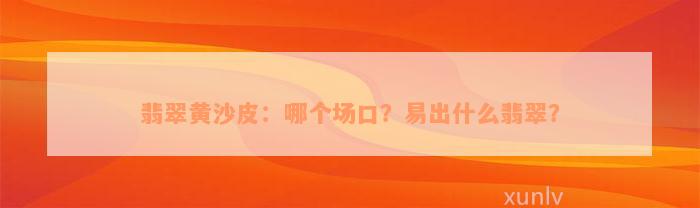 翡翠黄沙皮：哪个场口？易出什么翡翠？