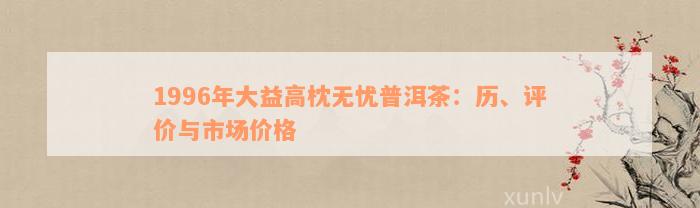 1996年大益高枕无忧普洱茶：历、评价与市场价格