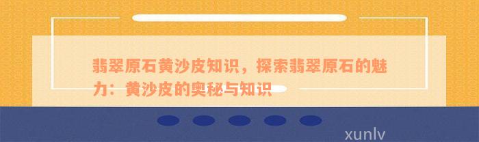 翡翠原石黄沙皮知识，探索翡翠原石的魅力：黄沙皮的奥秘与知识