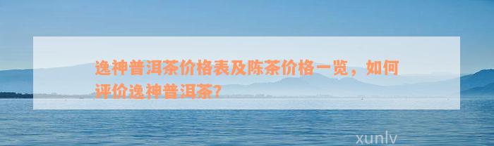 逸神普洱茶价格表及陈茶价格一览，如何评价逸神普洱茶？