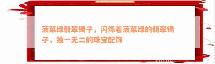 菠菜绿翡翠镯子，闪烁着菠菜绿的翡翠镯子，独一无二的珠宝配饰