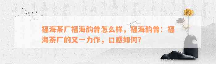 福海茶厂福海韵普怎么样，福海韵普：福海茶厂的又一力作，口感如何？