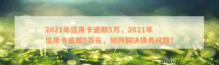 2021年信用卡逾期5万，2021年信用卡逾期5万元，如何解决债务问题？