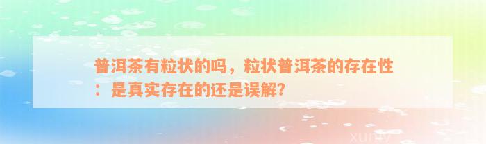 普洱茶有粒状的吗，粒状普洱茶的存在性：是真实存在的还是误解？