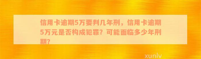 信用卡逾期5万要判几年刑，信用卡逾期5万元是否构成犯罪？可能面临多少年刑期？